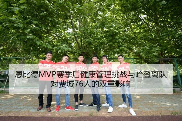 恩比德MVP赛季后健康管理挑战与哈登离队对费城76人的双重影响