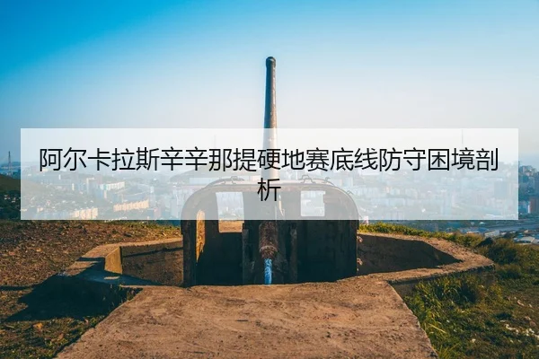 阿尔卡拉斯辛辛那提硬地赛底线防守困境剖析