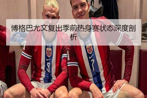 博格巴尤文复出季前热身赛状态深度剖析