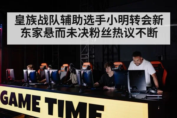 皇族战队辅助选手小明转会新东家悬而未决粉丝热议不断