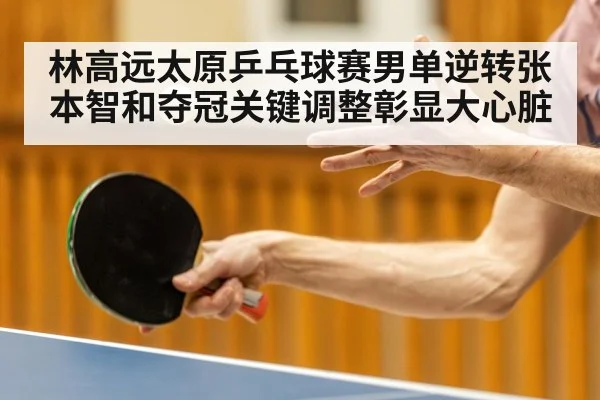 林高远太原乒乓球赛男单逆转张本智和夺冠关键调整彰显大心脏