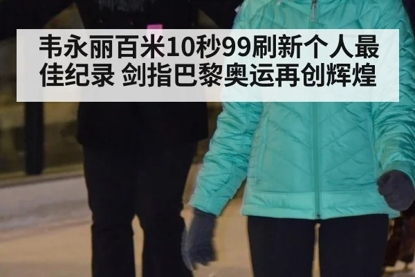 韦永丽百米10秒99刷新个人最佳纪录 剑指巴黎奥运再创辉煌