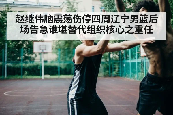 赵继伟脑震荡伤停四周辽宁男篮后场告急谁堪替代组织核心之重任